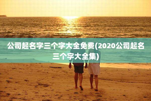 公司起名字三个字大全免费(2020公司起名三个字大全集)