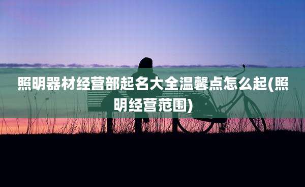 照明器材经营部起名大全温馨点怎么起(照明经营范围)