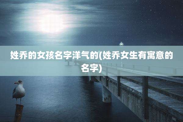 姓乔的女孩名字洋气的(姓乔女生有寓意的名字)