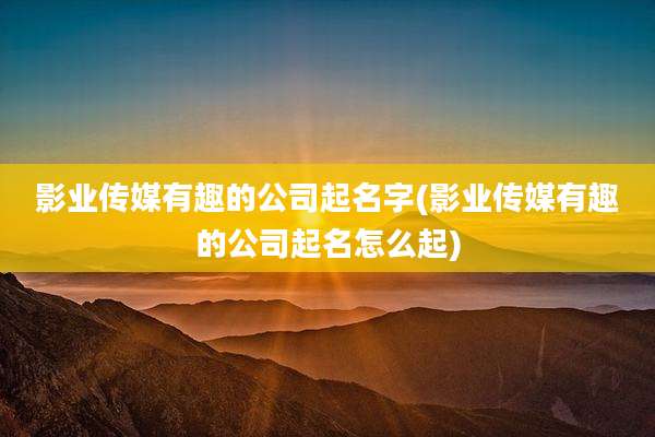 影业传媒有趣的公司起名字(影业传媒有趣的公司起名怎么起)