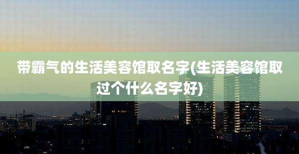 带霸气的生活美容馆取名字(生活美容馆取过个什么名字好)