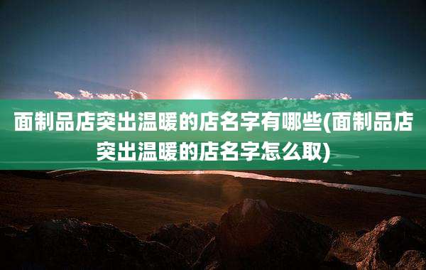 面制品店突出温暖的店名字有哪些(面制品店突出温暖的店名字怎么取)
