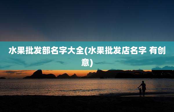 水果批发部名字大全(水果批发店名字 有创意)