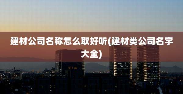 建材公司名称怎么取好听(建材类公司名字大全)
