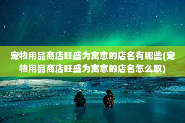 宠物用品商店旺盛为寓意的店名有哪些(宠物用品商店旺盛为寓意的店名怎么取)