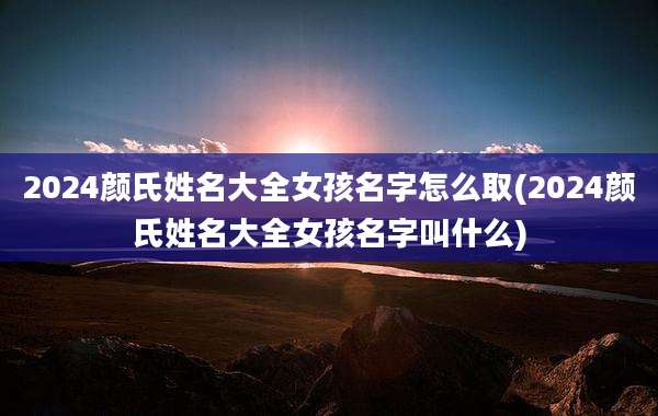 2024颜氏姓名大全女孩名字怎么取(2024颜氏姓名大全女孩名字叫什么)