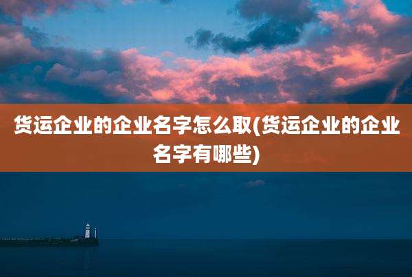 货运企业的企业名字怎么取(货运企业的企业名字有哪些)