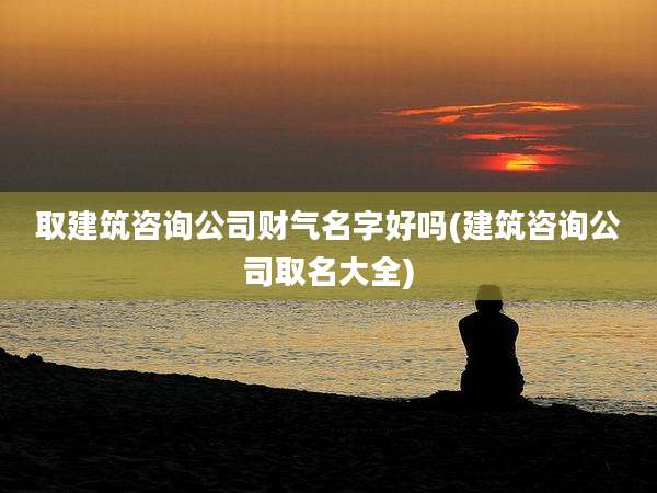 取建筑咨询公司财气名字好吗(建筑咨询公司取名大全)