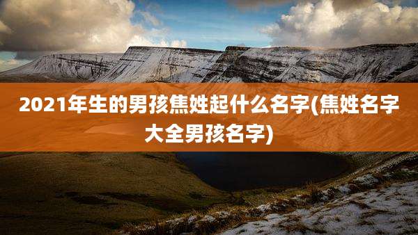 2021年生的男孩焦姓起什么名字(焦姓名字大全男孩名字)