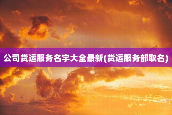 公司货运服务名字大全最新(货运服务部取名)