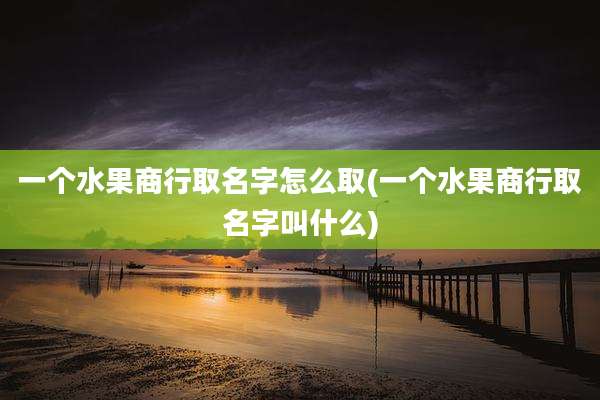 一个水果商行取名字怎么取(一个水果商行取名字叫什么)