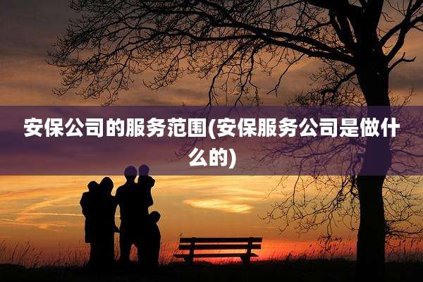 安保公司的服务范围(安保服务公司是做什么的)