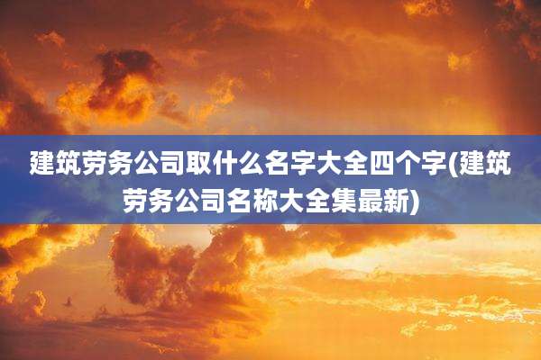 建筑劳务公司取什么名字大全四个字(建筑劳务公司名称大全集最新)