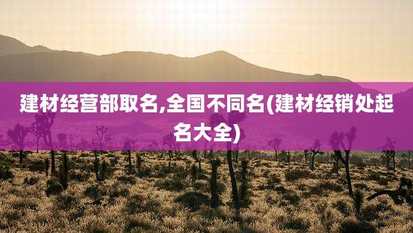 建材经营部取名,全国不同名(建材经销处起名大全)