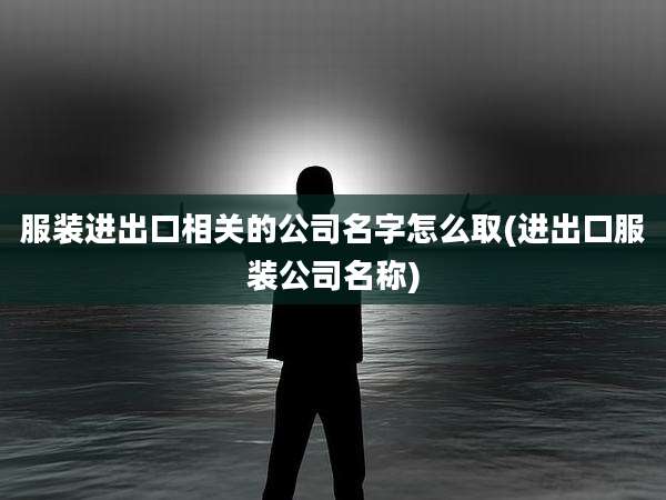 服装进出口相关的公司名字怎么取(进出口服装公司名称)