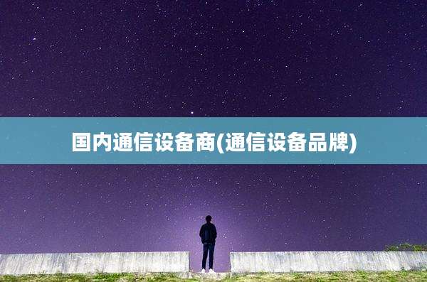 国内通信设备商(通信设备品牌)