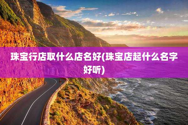 珠宝行店取什么店名好(珠宝店起什么名字好听)