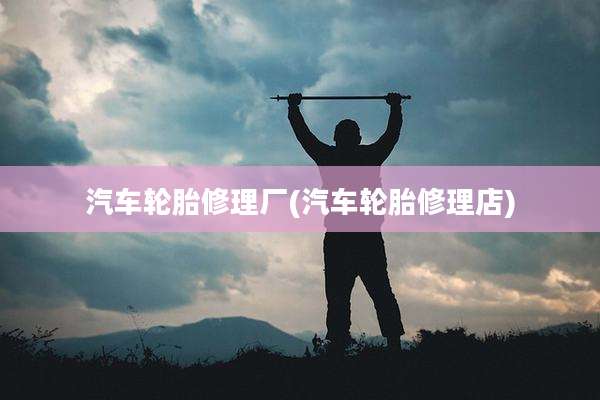 汽车轮胎修理厂(汽车轮胎修理店)