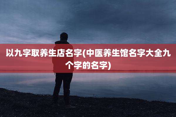 以九字取养生店名字(中医养生馆名字大全九个字的名字)