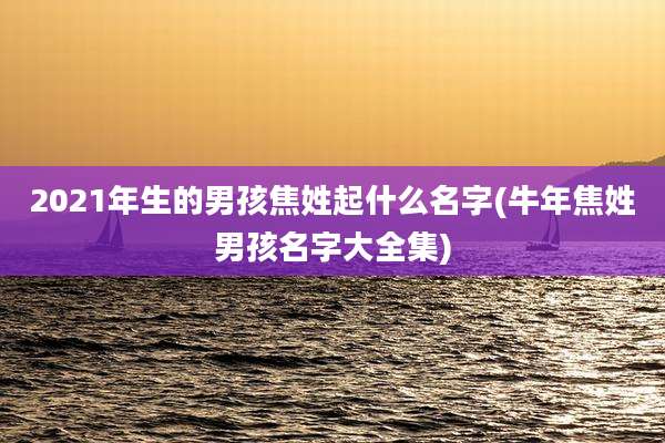 2021年生的男孩焦姓起什么名字(牛年焦姓男孩名字大全集)