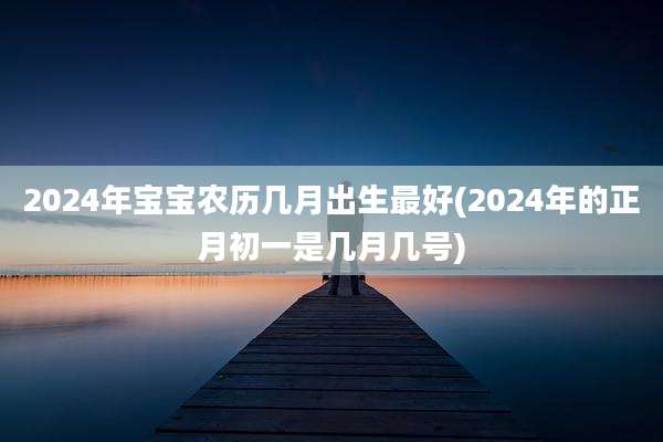 2024年宝宝农历几月出生最好(2024年的正月初一是几月几号)