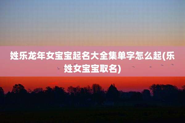 姓乐龙年女宝宝起名大全集单字怎么起(乐姓女宝宝取名)