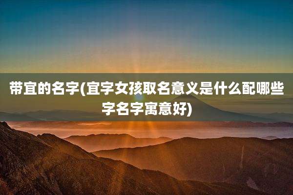 带宜的名字(宜字女孩取名意义是什么配哪些字名字寓意好)