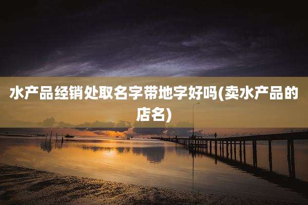 水产品经销处取名字带地字好吗(卖水产品的店名)