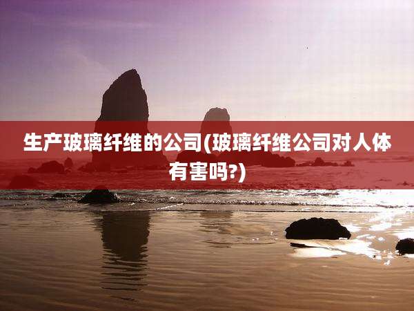 生产玻璃纤维的公司(玻璃纤维公司对人体有害吗?)