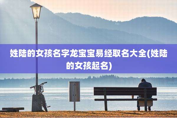 姓陆的女孩名字龙宝宝易经取名大全(姓陆的女孩起名)