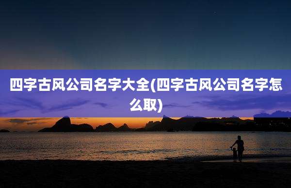 四字古风公司名字大全(四字古风公司名字怎么取)
