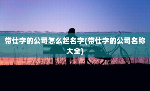 带仕字的公司怎么起名字(带仕字的公司名称大全)