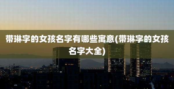 带琳字的女孩名字有哪些寓意(带琳字的女孩名字大全)