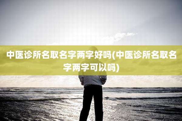 中医诊所名取名字两字好吗(中医诊所名取名字两字可以吗)