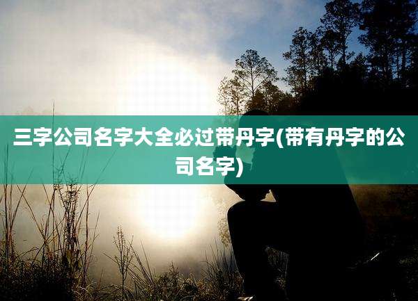 三字公司名字大全必过带丹字(带有丹字的公司名字)