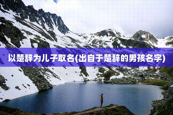 以楚辞为儿子取名(出自于楚辞的男孩名字)