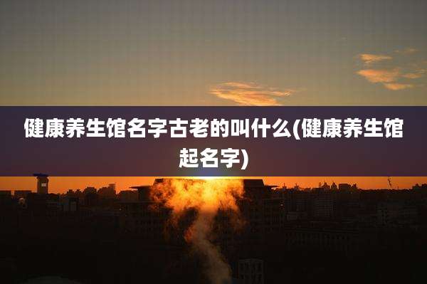 健康养生馆名字古老的叫什么(健康养生馆起名字)