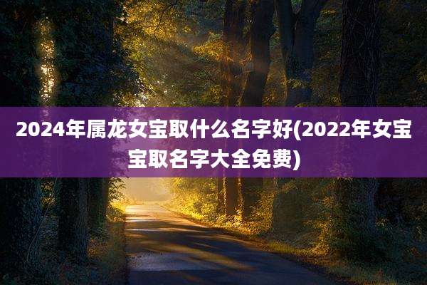 2024年属龙女宝取什么名字好(2022年女宝宝取名字大全免费)