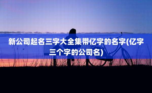 新公司起名三字大全集带亿字的名字(亿字三个字的公司名)