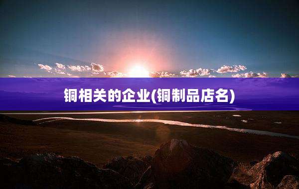 铜相关的企业(铜制品店名)
