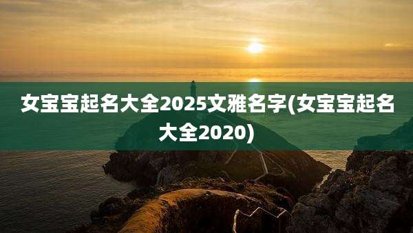 女宝宝起名大全2025文雅名字(女宝宝起名大全2020)