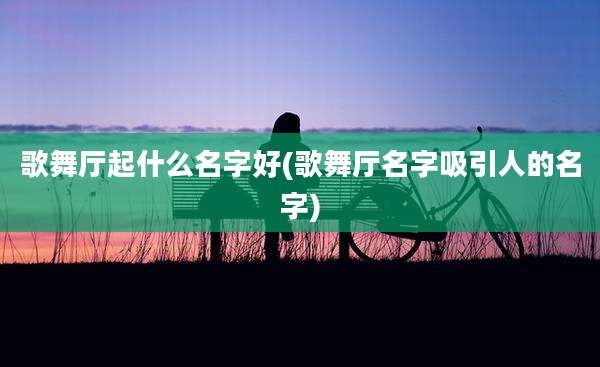 歌舞厅起什么名字好(歌舞厅名字吸引人的名字)