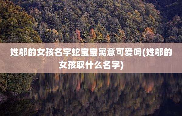 姓邬的女孩名字蛇宝宝寓意可爱吗(姓邬的女孩取什么名字)
