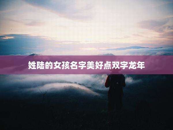 姓陆的女孩名字美好点双字龙年