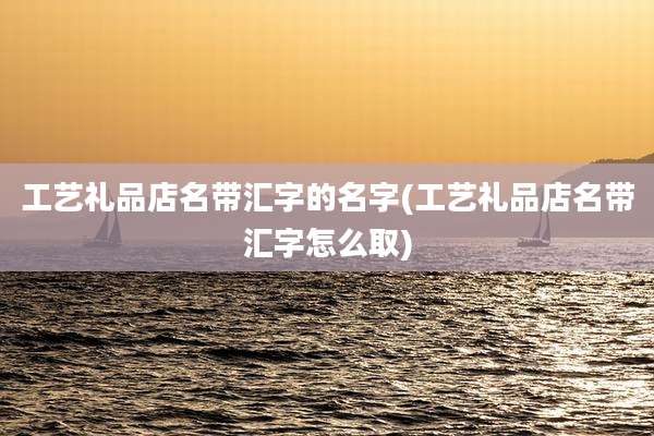 工艺礼品店名带汇字的名字(工艺礼品店名带汇字怎么取)
