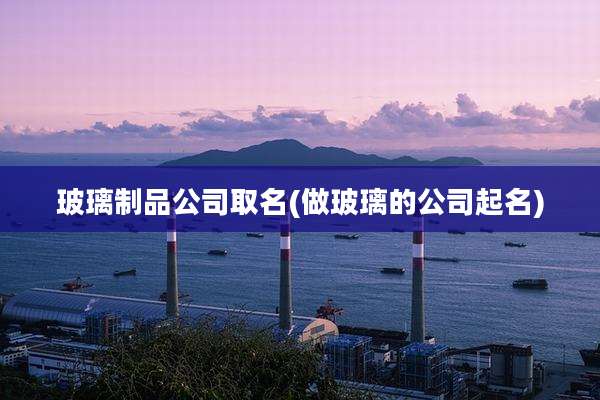 玻璃制品公司取名(做玻璃的公司起名)