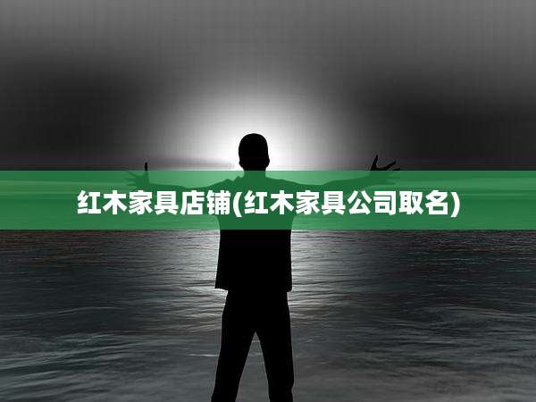红木家具店铺(红木家具公司取名)