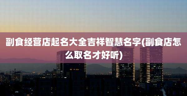 副食经营店起名大全吉祥智慧名字(副食店怎么取名才好听)