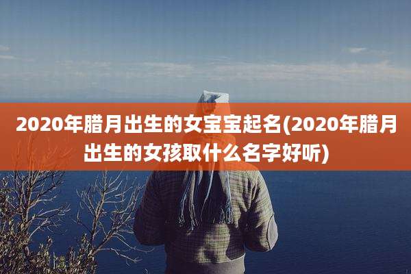 2020年腊月出生的女宝宝起名(2020年腊月出生的女孩取什么名字好听)