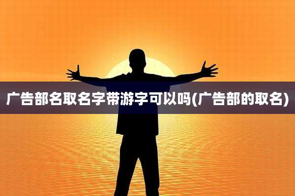 广告部名取名字带游字可以吗(广告部的取名)